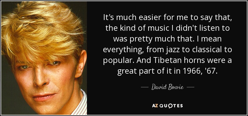 It's much easier for me to say that, the kind of music I didn't listen to was pretty much that. I mean everything, from jazz to classical to popular. And Tibetan horns were a great part of it in 1966, '67. - David Bowie