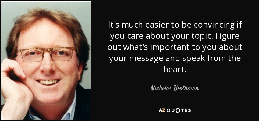 It's much easier to be convincing if you care about your topic. Figure out what's important to you about your message and speak from the heart. - Nicholas Boothman