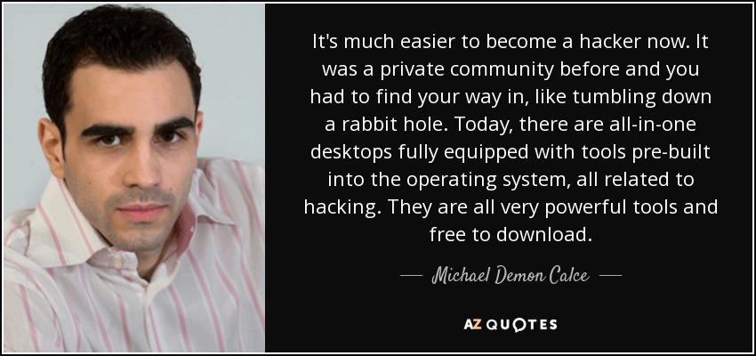 It's much easier to become a hacker now. It was a private community before and you had to find your way in, like tumbling down a rabbit hole. Today, there are all-in-one desktops fully equipped with tools pre-built into the operating system, all related to hacking. They are all very powerful tools and free to download. - Michael Demon Calce