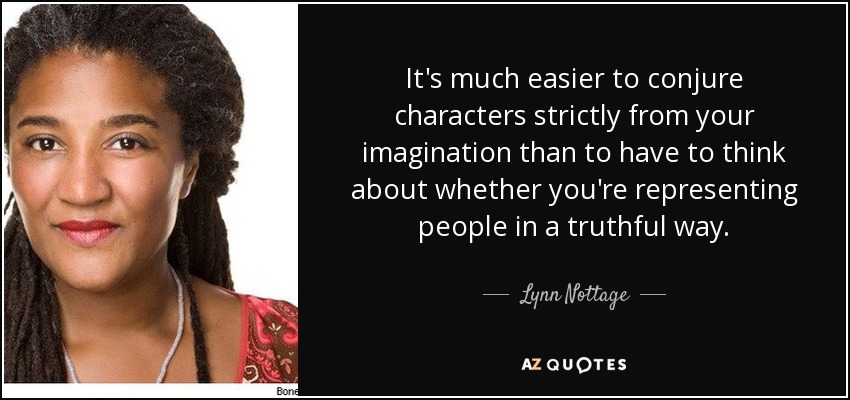 It's much easier to conjure characters strictly from your imagination than to have to think about whether you're representing people in a truthful way. - Lynn Nottage