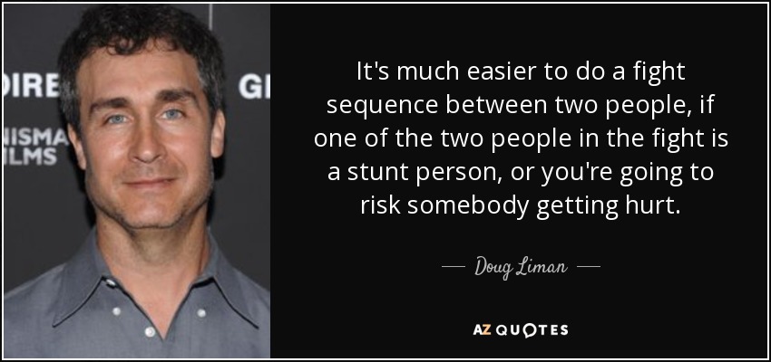 It's much easier to do a fight sequence between two people, if one of the two people in the fight is a stunt person, or you're going to risk somebody getting hurt. - Doug Liman