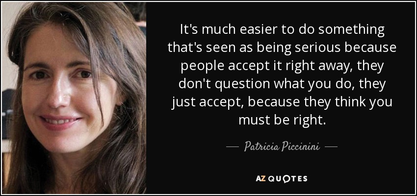It's much easier to do something that's seen as being serious because people accept it right away, they don't question what you do, they just accept, because they think you must be right. - Patricia Piccinini