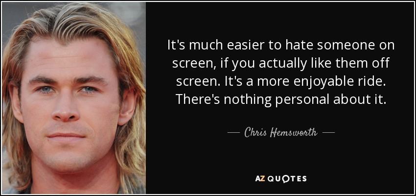 It's much easier to hate someone on screen, if you actually like them off screen. It's a more enjoyable ride. There's nothing personal about it. - Chris Hemsworth