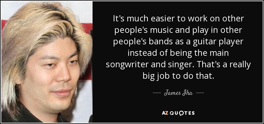 It's much easier to work on other people's music and play in other people's bands as a guitar player instead of being the main songwriter and singer. That's a really big job to do that. - James Iha