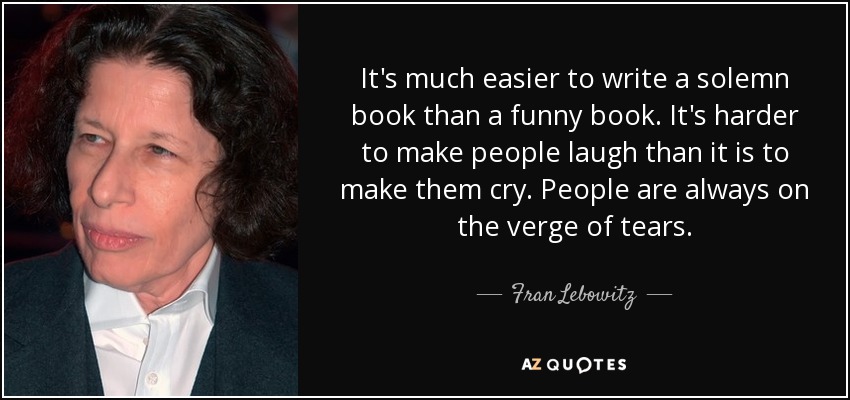 It's much easier to write a solemn book than a funny book. It's harder to make people laugh than it is to make them cry. People are always on the verge of tears. - Fran Lebowitz