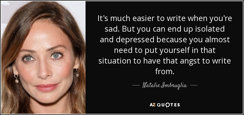 It's much easier to write when you're sad. But you can end up isolated and depressed because you almost need to put yourself in that situation to have that angst to write from. - Natalie Imbruglia