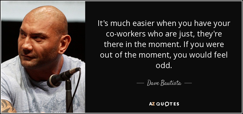 It's much easier when you have your co-workers who are just, they're there in the moment. If you were out of the moment, you would feel odd. - Dave Bautista