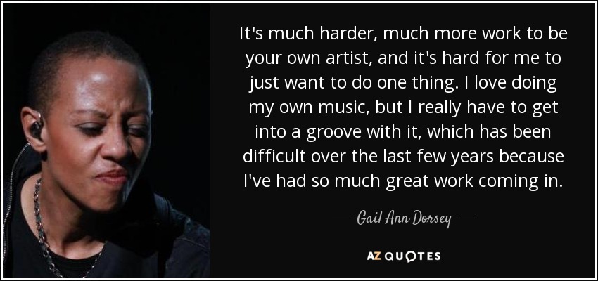 It's much harder, much more work to be your own artist, and it's hard for me to just want to do one thing. I love doing my own music, but I really have to get into a groove with it, which has been difficult over the last few years because I've had so much great work coming in. - Gail Ann Dorsey