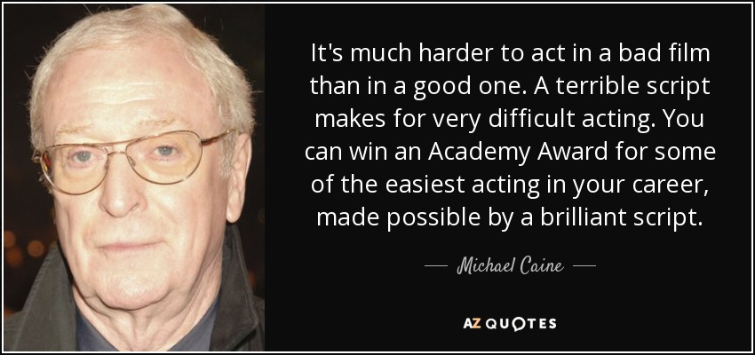It's much harder to act in a bad film than in a good one. A terrible script makes for very difficult acting. You can win an Academy Award for some of the easiest acting in your career, made possible by a brilliant script. - Michael Caine