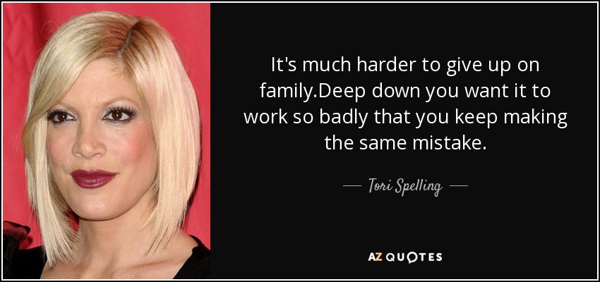 It's much harder to give up on family.Deep down you want it to work so badly that you keep making the same mistake. - Tori Spelling