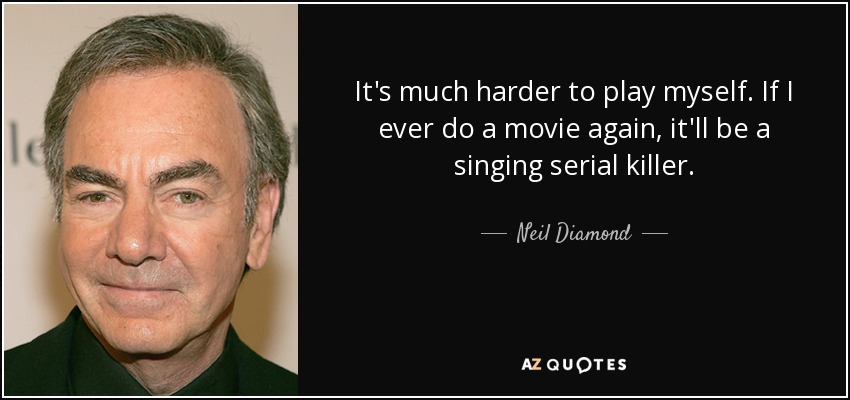 It's much harder to play myself. If I ever do a movie again, it'll be a singing serial killer. - Neil Diamond