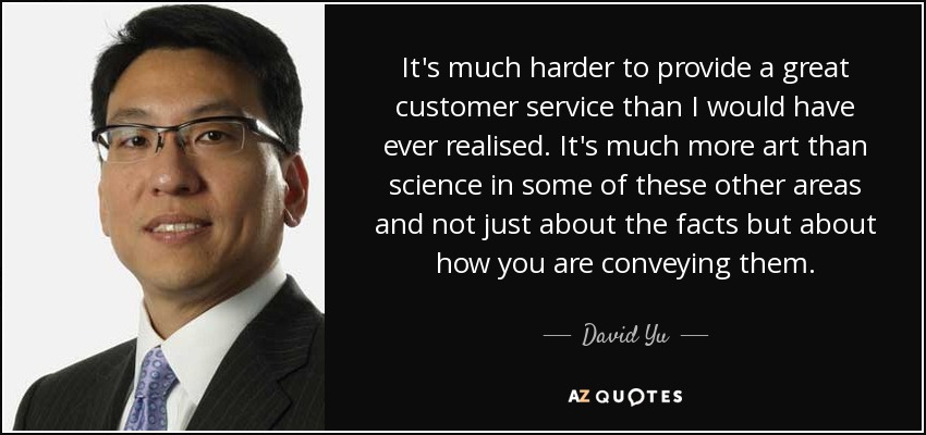It's much harder to provide a great customer service than I would have ever realised. It's much more art than science in some of these other areas and not just about the facts but about how you are conveying them. - David Yu