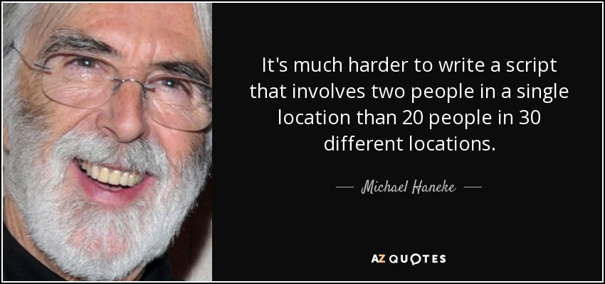 It's much harder to write a script that involves two people in a single location than 20 people in 30 different locations. - Michael Haneke