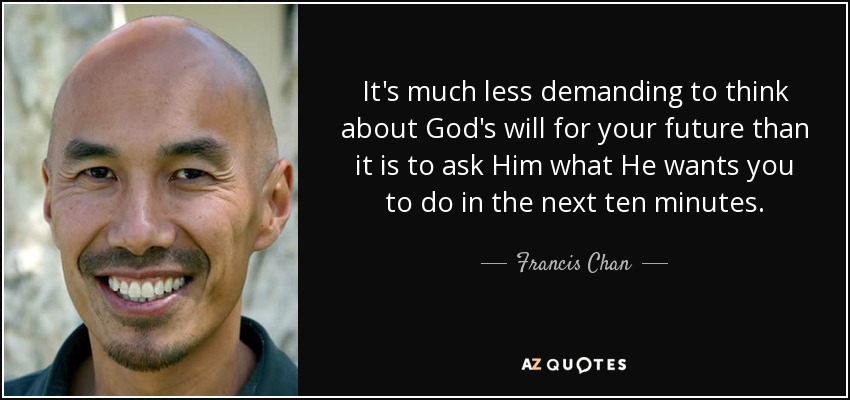 It's much less demanding to think about God's will for your future than it is to ask Him what He wants you to do in the next ten minutes. - Francis Chan