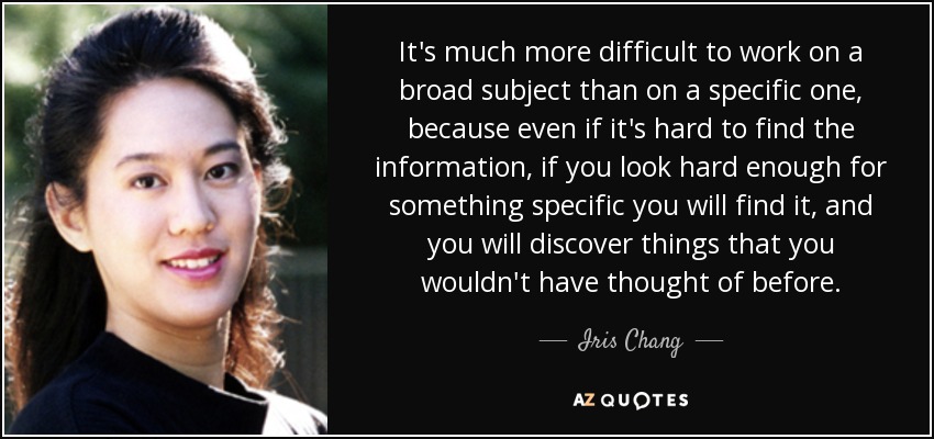 It's much more difficult to work on a broad subject than on a specific one, because even if it's hard to find the information, if you look hard enough for something specific you will find it, and you will discover things that you wouldn't have thought of before. - Iris Chang