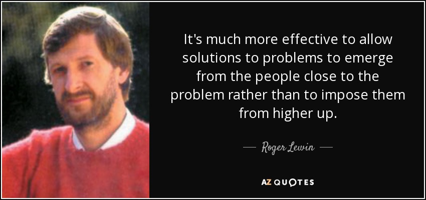 It's much more effective to allow solutions to problems to emerge from the people close to the problem rather than to impose them from higher up. - Roger Lewin