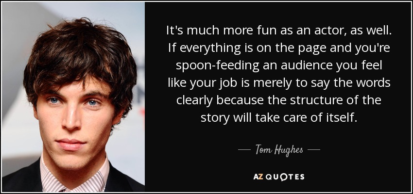 It's much more fun as an actor, as well. If everything is on the page and you're spoon-feeding an audience you feel like your job is merely to say the words clearly because the structure of the story will take care of itself. - Tom Hughes