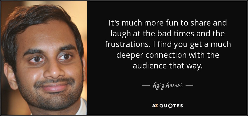 It's much more fun to share and laugh at the bad times and the frustrations. I find you get a much deeper connection with the audience that way. - Aziz Ansari