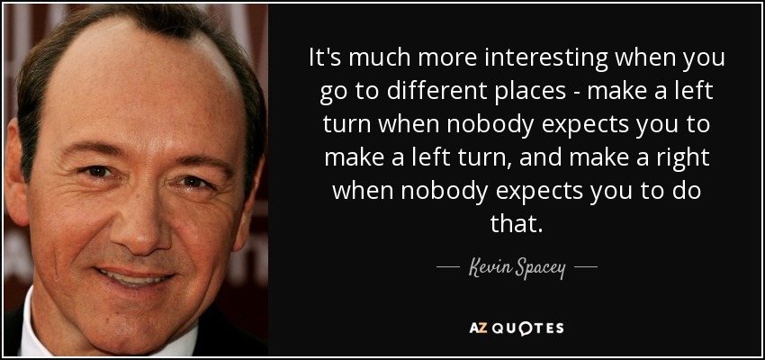 It's much more interesting when you go to different places - make a left turn when nobody expects you to make a left turn, and make a right when nobody expects you to do that. - Kevin Spacey