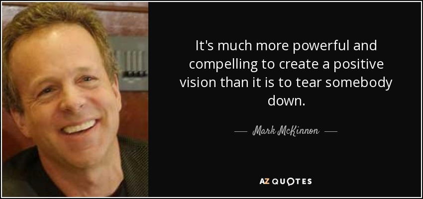 It's much more powerful and compelling to create a positive vision than it is to tear somebody down. - Mark McKinnon