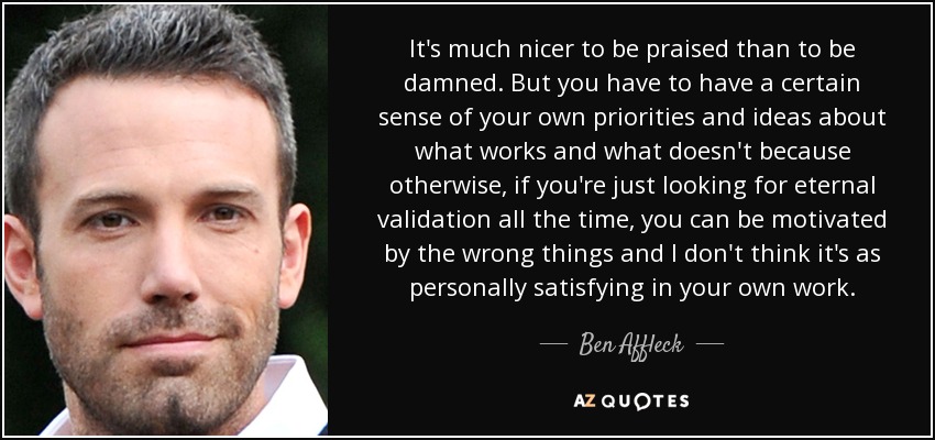 It's much nicer to be praised than to be damned. But you have to have a certain sense of your own priorities and ideas about what works and what doesn't because otherwise, if you're just looking for eternal validation all the time, you can be motivated by the wrong things and I don't think it's as personally satisfying in your own work. - Ben Affleck
