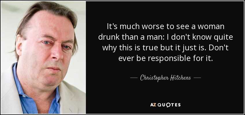 It's much worse to see a woman drunk than a man: I don't know quite why this is true but it just is. Don't ever be responsible for it. - Christopher Hitchens