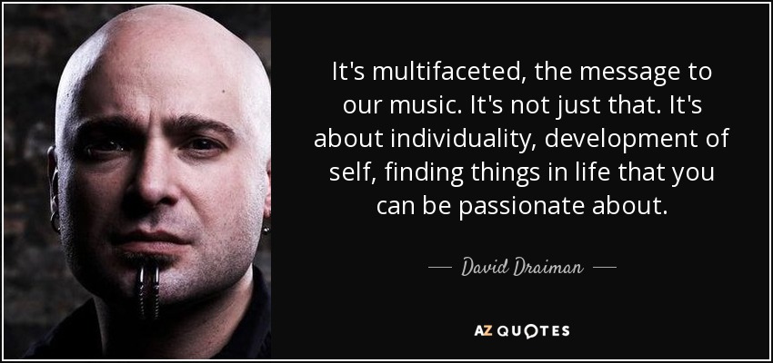 It's multifaceted, the message to our music. It's not just that. It's about individuality, development of self, finding things in life that you can be passionate about. - David Draiman