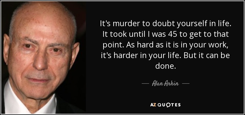 It's murder to doubt yourself in life. It took until I was 45 to get to that point. As hard as it is in your work, it's harder in your life. But it can be done. - Alan Arkin