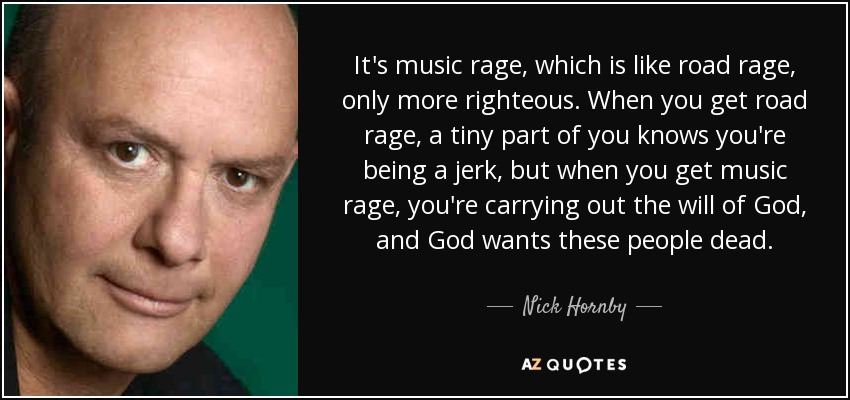 It's music rage, which is like road rage, only more righteous. When you get road rage, a tiny part of you knows you're being a jerk, but when you get music rage, you're carrying out the will of God, and God wants these people dead. - Nick Hornby