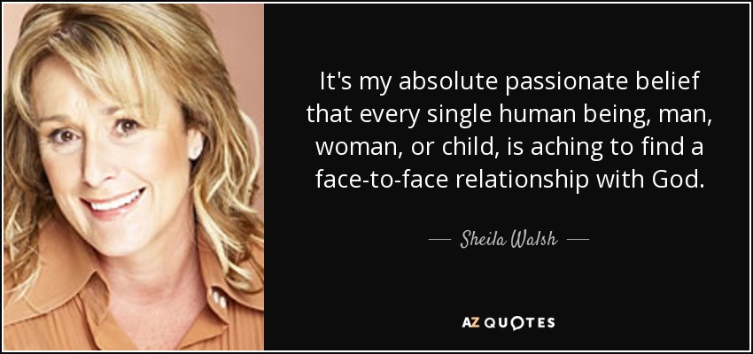 It's my absolute passionate belief that every single human being, man, woman, or child, is aching to find a face-to-face relationship with God. - Sheila Walsh
