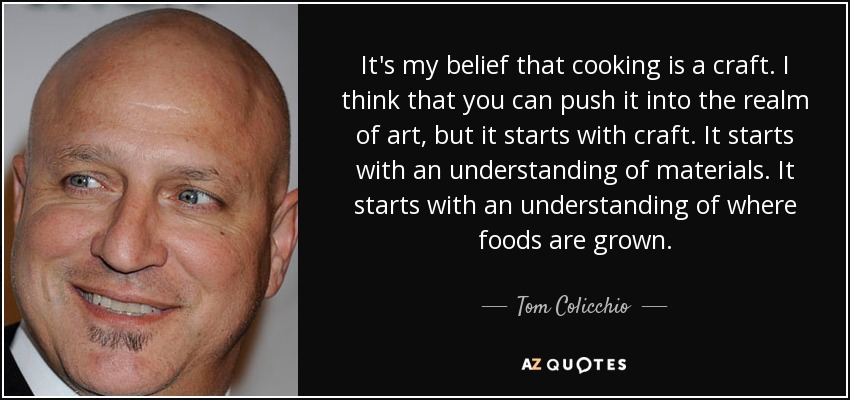It's my belief that cooking is a craft. I think that you can push it into the realm of art, but it starts with craft. It starts with an understanding of materials. It starts with an understanding of where foods are grown. - Tom Colicchio