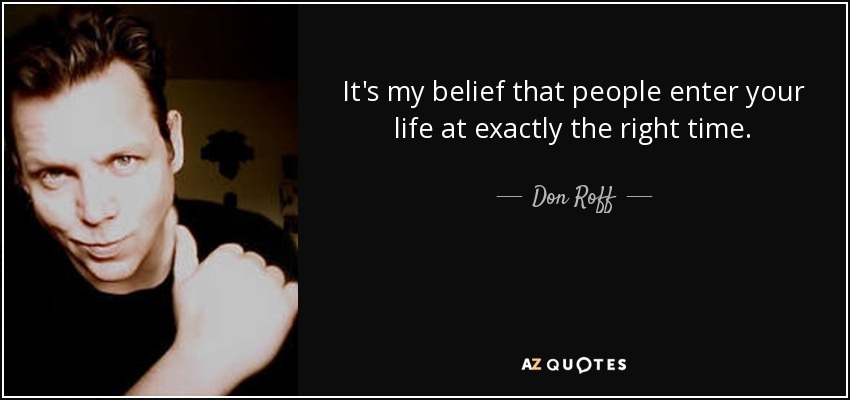 It's my belief that people enter your life at exactly the right time. - Don Roff