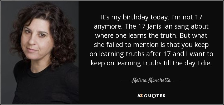 It's my birthday today. I'm not 17 anymore. The 17 Janis Ian sang about where one learns the truth. But what she failed to mention is that you keep on learning truths after 17 and I want to keep on learning truths till the day I die. - Melina Marchetta