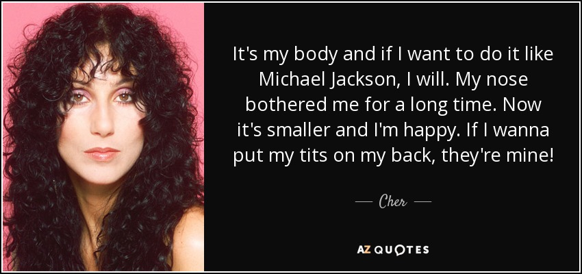 It's my body and if I want to do it like Michael Jackson, I will. My nose bothered me for a long time. Now it's smaller and I'm happy. If I wanna put my tits on my back, they're mine! - Cher