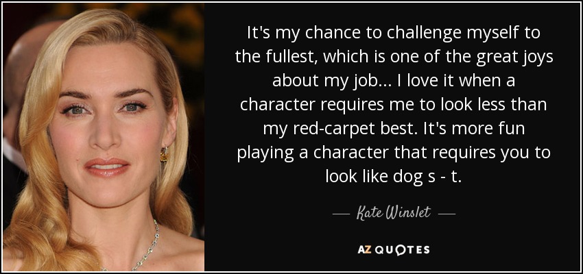 It's my chance to challenge myself to the fullest, which is one of the great joys about my job... I love it when a character requires me to look less than my red-carpet best. It's more fun playing a character that requires you to look like dog s - t. - Kate Winslet