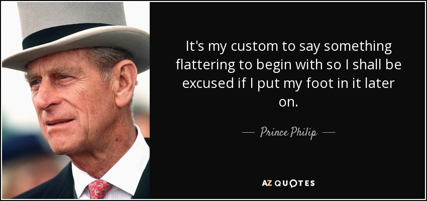 It's my custom to say something flattering to begin with so I shall be excused if I put my foot in it later on. - Prince Philip