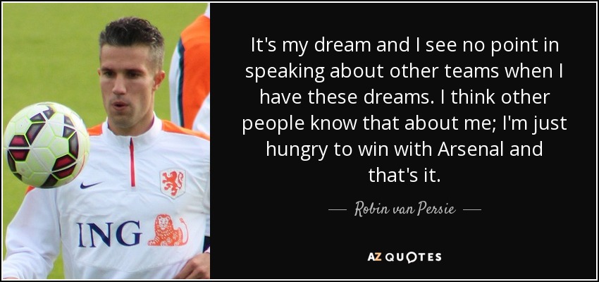 It's my dream and I see no point in speaking about other teams when I have these dreams. I think other people know that about me; I'm just hungry to win with Arsenal and that's it. - Robin van Persie