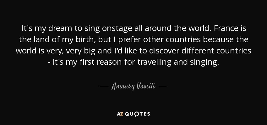 It's my dream to sing onstage all around the world. France is the land of my birth, but I prefer other countries because the world is very, very big and I'd like to discover different countries - it's my first reason for travelling and singing. - Amaury Vassili
