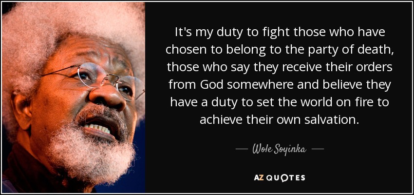 It's my duty to fight those who have chosen to belong to the party of death, those who say they receive their orders from God somewhere and believe they have a duty to set the world on fire to achieve their own salvation. - Wole Soyinka