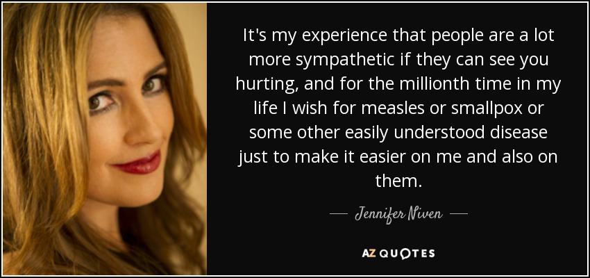 It's my experience that people are a lot more sympathetic if they can see you hurting, and for the millionth time in my life I wish for measles or smallpox or some other easily understood disease just to make it easier on me and also on them. - Jennifer Niven