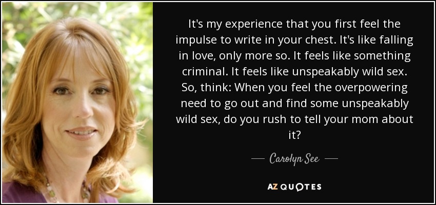 It's my experience that you first feel the impulse to write in your chest. It's like falling in love, only more so. It feels like something criminal. It feels like unspeakably wild sex. So, think: When you feel the overpowering need to go out and find some unspeakably wild sex, do you rush to tell your mom about it? - Carolyn See