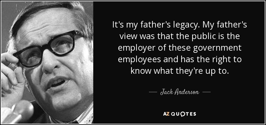It's my father's legacy. My father's view was that the public is the employer of these government employees and has the right to know what they're up to. - Jack Anderson