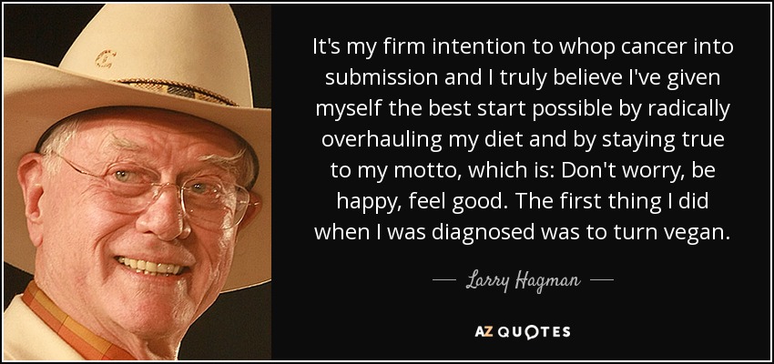 It's my firm intention to whop cancer into submission and I truly believe I've given myself the best start possible by radically overhauling my diet and by staying true to my motto, which is: Don't worry, be happy, feel good. The first thing I did when I was diagnosed was to turn vegan. - Larry Hagman