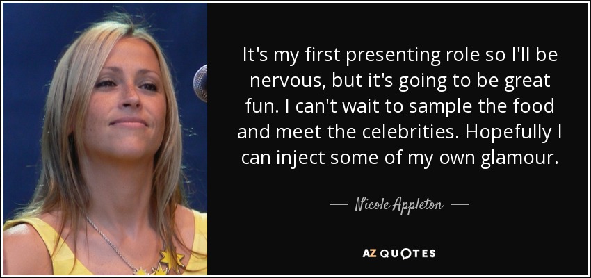 It's my first presenting role so I'll be nervous, but it's going to be great fun. I can't wait to sample the food and meet the celebrities. Hopefully I can inject some of my own glamour. - Nicole Appleton