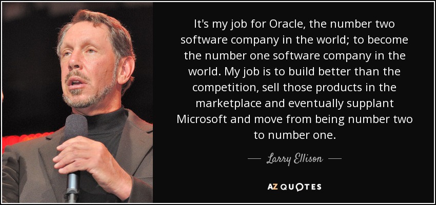 It's my job for Oracle, the number two software company in the world; to become the number one software company in the world. My job is to build better than the competition, sell those products in the marketplace and eventually supplant Microsoft and move from being number two to number one. - Larry Ellison
