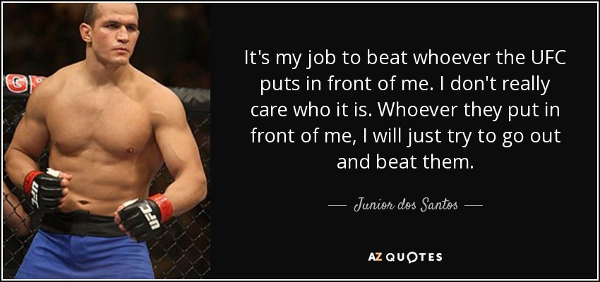 It's my job to beat whoever the UFC puts in front of me. I don't really care who it is. Whoever they put in front of me, I will just try to go out and beat them. - Junior dos Santos