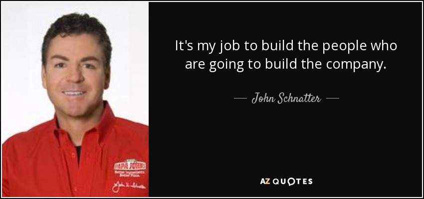 It's my job to build the people who are going to build the company. - John Schnatter