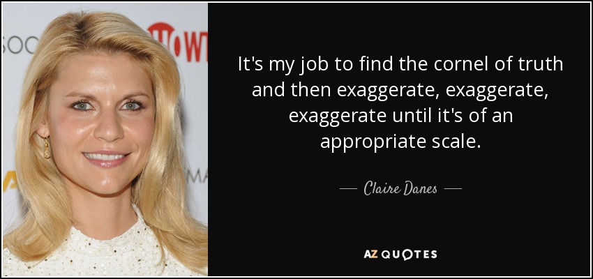 It's my job to find the cornel of truth and then exaggerate, exaggerate, exaggerate until it's of an appropriate scale. - Claire Danes