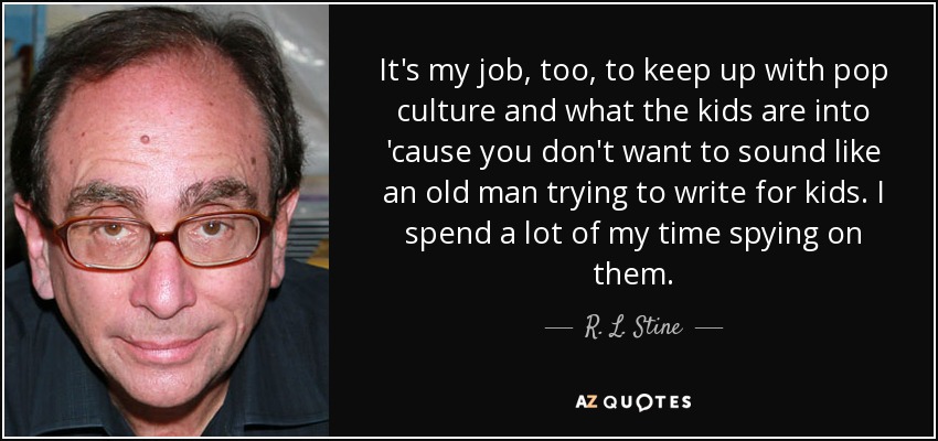 It's my job, too, to keep up with pop culture and what the kids are into 'cause you don't want to sound like an old man trying to write for kids. I spend a lot of my time spying on them. - R. L. Stine