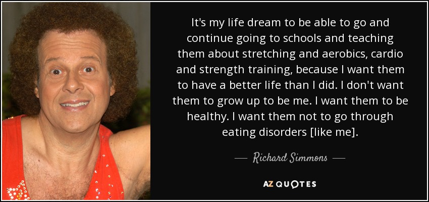 It's my life dream to be able to go and continue going to schools and teaching them about stretching and aerobics, cardio and strength training, because I want them to have a better life than I did. I don't want them to grow up to be me. I want them to be healthy. I want them not to go through eating disorders [like me]. - Richard Simmons